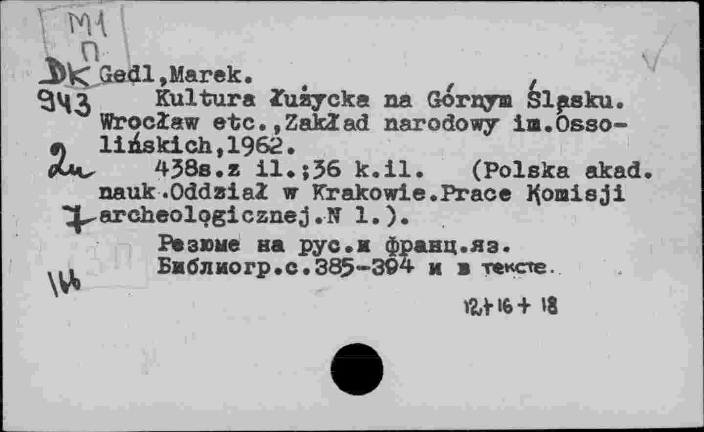 ﻿IM п

><Gedl, Marek. t	t .
ЦІ Kultura ïuiycka na Gornym Slpsku.
Wroclaw etc.jZaklad narodowy im.Osso-
\ liÀskich,1962.
uv 4J8s.z il.;36 k.il. (Polska akad nauk .OddaiaZ w Krakowie.Prace Komisji
^archeologicznej . N 1. ).
Резюме на рус.ж франц.яз. Библиогр.с.385-394 ж ж тексте.
»2Л-І6+ »8